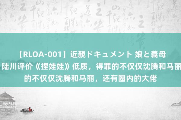 【RLOA-001】近親ドキュメント 娘と義母の禁じられた関係 陆川评价《捏娃娃》低质，得罪的不仅仅沈腾和马丽，还有圈内的大佬