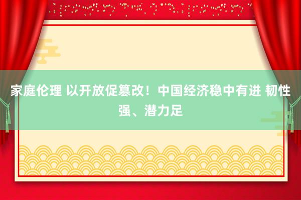 家庭伦理 以开放促篡改！中国经济稳中有进 韧性强、潜力足