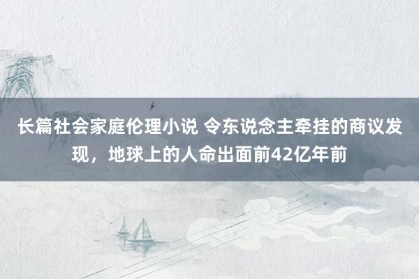 长篇社会家庭伦理小说 令东说念主牵挂的商议发现，地球上的人命出面前42亿年前