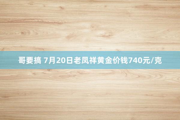 哥要搞 7月20日老凤祥黄金价钱740元/克