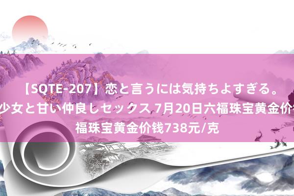 【SQTE-207】恋と言うには気持ちよすぎる。清らかな美少女と甘い仲良しセックス 7月20日六福珠宝黄金价钱738元/克