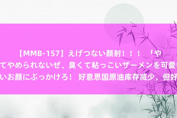 【MMB-157】えげつない顔射！！！ 「やめて！」と言われたってやめられないぜ、臭くて粘っこいザーメンを可愛いお顔にぶっかけろ！ 好意思国原油库存减少，但好意思元走强适度油价高涨