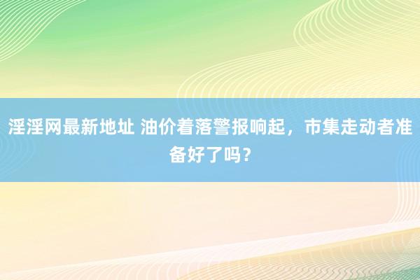 淫淫网最新地址 油价着落警报响起，市集走动者准备好了吗？