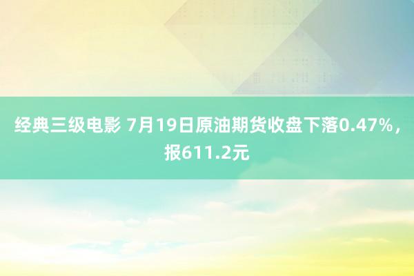 经典三级电影 7月19日原油期货收盘下落0.47%，报611.2元