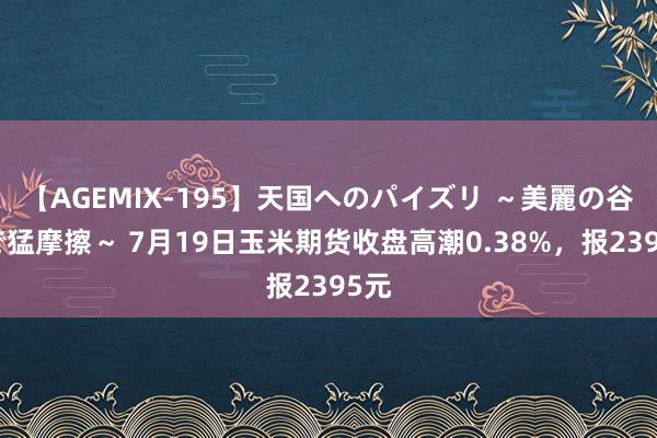 【AGEMIX-195】天国へのパイズリ ～美麗の谷間で猛摩擦～ 7月19日玉米期货收盘高潮0.38%，报2395元