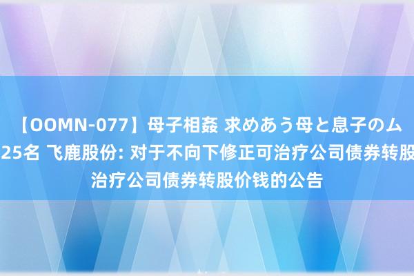 【OOMN-077】母子相姦 求めあう母と息子のムスコ 4時間 25名 飞鹿股份: 对于不向下修正可治疗公司债券转股价钱的公告