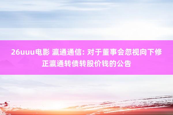 26uuu电影 瀛通通信: 对于董事会忽视向下修正瀛通转债转股价钱的公告