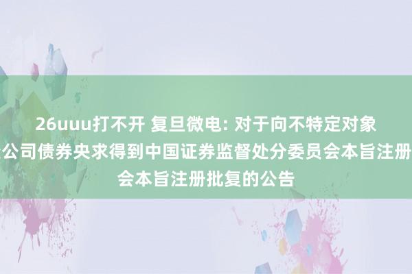 26uuu打不开 复旦微电: 对于向不特定对象刊行可改变公司债券央求得到中国证券监督处分委员会本旨注册批复的公告