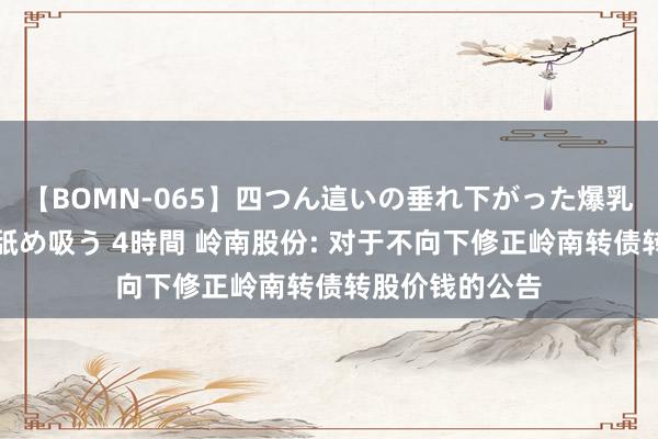 【BOMN-065】四つん這いの垂れ下がった爆乳を下から揉み舐め吸う 4時間 岭南股份: 对于不向下修正岭南转债转股价钱的公告