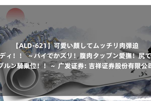 【ALD-621】可愛い顔してムッチリ肉弾迫力ダイナマイト敏感ボディ！！ ～パイでかズリ！腹肉タップン愛撫！尻でか後背位！ブルンブルン騎乗位！！～ 广发证券: 吉祥证券股份有限公司对于广发证券股份有限公司董事会通告、联席公司通告、证券事务代表崇拜履职的临时受托料理事务论说