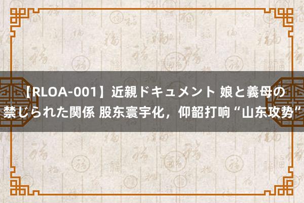 【RLOA-001】近親ドキュメント 娘と義母の禁じられた関係 股东寰宇化，仰韶打响“山东攻势”