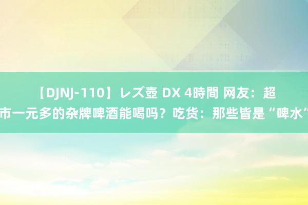 【DJNJ-110】レズ壺 DX 4時間 网友：超市一元多的杂牌啤酒能喝吗？吃货：那些皆是“啤水”