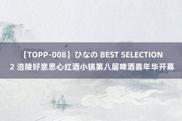 【TOPP-008】ひなの BEST SELECTION 2 涪陵好意思心红酒小镇第八届啤酒嘉年华开幕