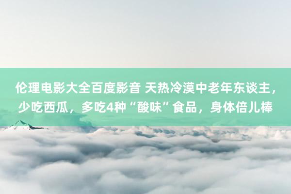 伦理电影大全百度影音 天热冷漠中老年东谈主，少吃西瓜，多吃4种“酸味”食品，身体倍儿棒