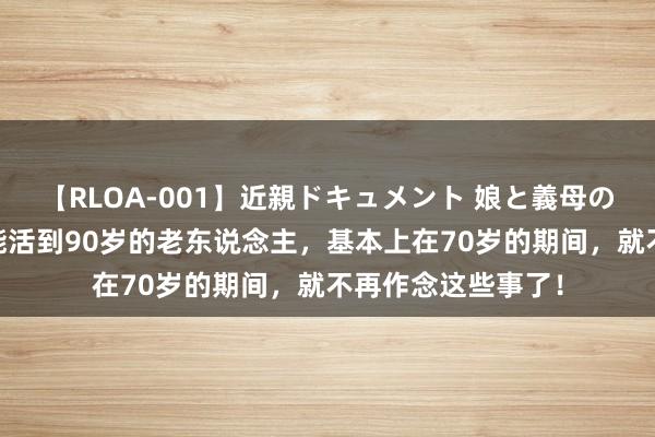 【RLOA-001】近親ドキュメント 娘と義母の禁じられた関係 能活到90岁的老东说念主，基本上在70岁的期间，就不再作念这些事了！