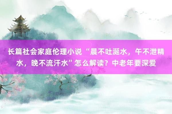 长篇社会家庭伦理小说 “晨不吐涎水，午不泄精水，晚不流汗水”怎么解读？中老年要深爱