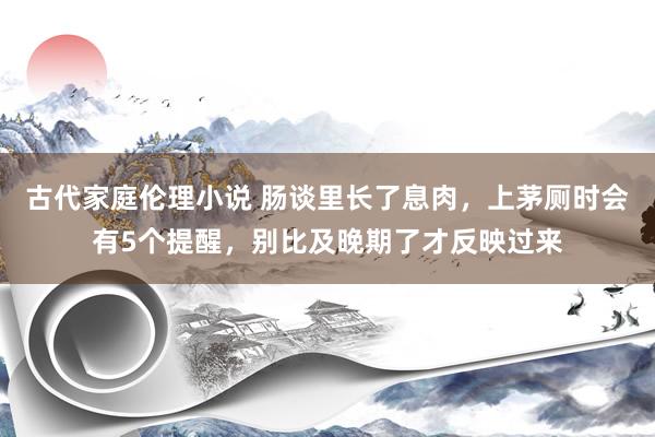 古代家庭伦理小说 肠谈里长了息肉，上茅厕时会有5个提醒，别比及晚期了才反映过来