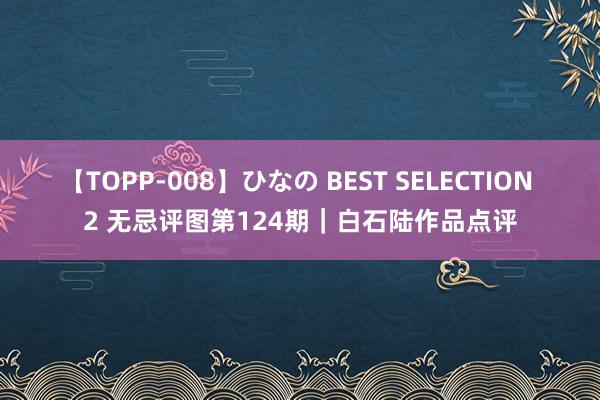 【TOPP-008】ひなの BEST SELECTION 2 无忌评图第124期｜白石陆作品点评