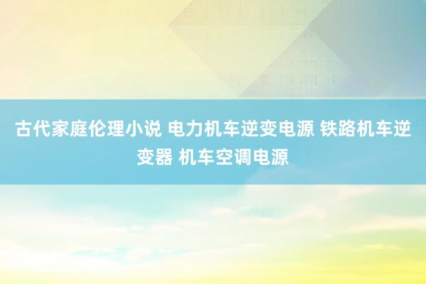 古代家庭伦理小说 电力机车逆变电源 铁路机车逆变器 机车空调电源