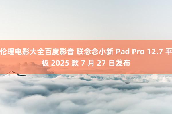 伦理电影大全百度影音 联念念小新 Pad Pro 12.7 平板 2025 款 7 月 27 日发布