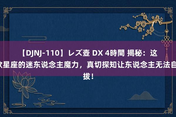 【DJNJ-110】レズ壺 DX 4時間 揭秘：这三款星座的迷东说念主魔力，真切探知让东说念主无法自拔！