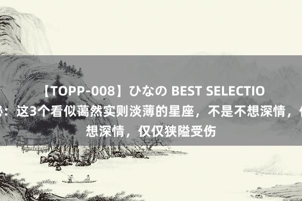 【TOPP-008】ひなの BEST SELECTION 2 星座揭秘：这3个看似蔼然实则淡薄的星座，不是不想深情，仅仅狭隘受伤