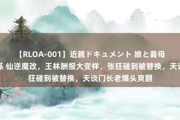 【RLOA-001】近親ドキュメント 娘と義母の禁じられた関係 仙逆魔改，王林酬报大变样，张狂碰到被替换，天谈门长老爆头爽翻