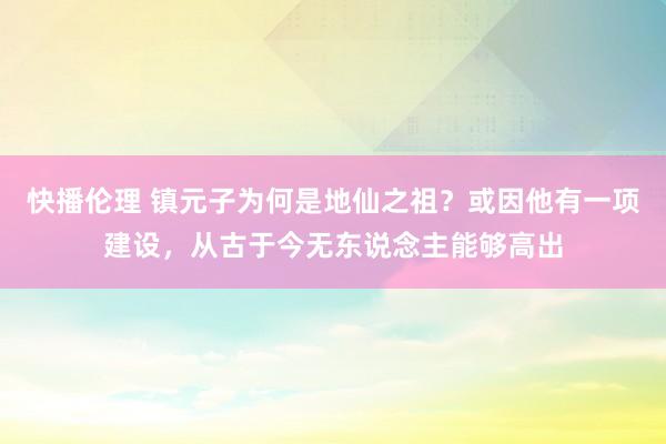 快播伦理 镇元子为何是地仙之祖？或因他有一项建设，从古于今无东说念主能够高出