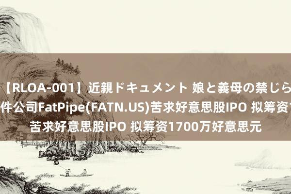 【RLOA-001】近親ドキュメント 娘と義母の禁じられた関係 收罗软件公司FatPipe(FATN.US)苦求好意思股IPO 拟筹资1700万好意思元