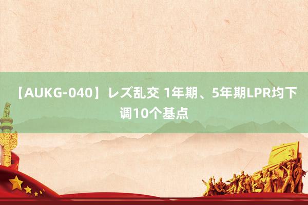 【AUKG-040】レズ乱交 1年期、5年期LPR均下调10个基点