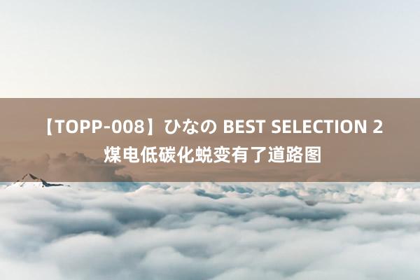 【TOPP-008】ひなの BEST SELECTION 2 煤电低碳化蜕变有了道路图