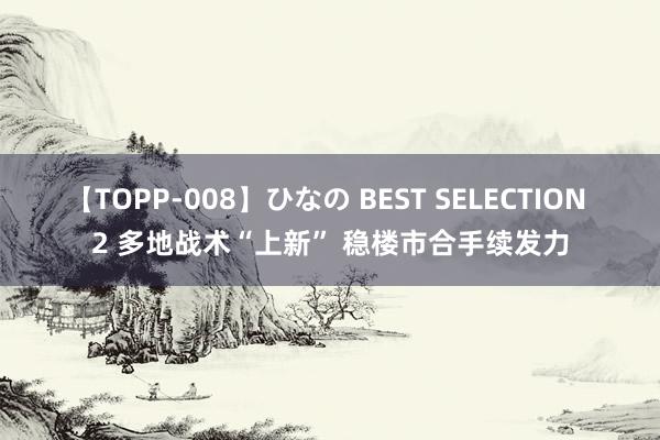 【TOPP-008】ひなの BEST SELECTION 2 多地战术“上新” 稳楼市合手续发力