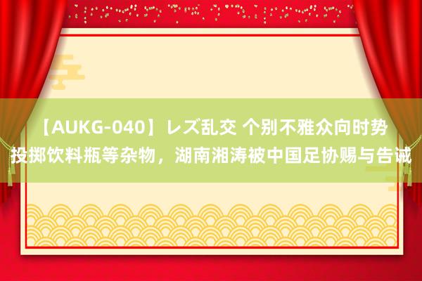 【AUKG-040】レズ乱交 个别不雅众向时势投掷饮料瓶等杂物，湖南湘涛被中国足协赐与告诫