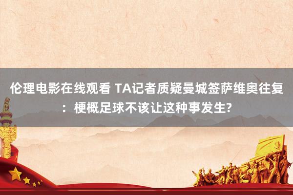 伦理电影在线观看 TA记者质疑曼城签萨维奥往复：梗概足球不该让这种事发生?