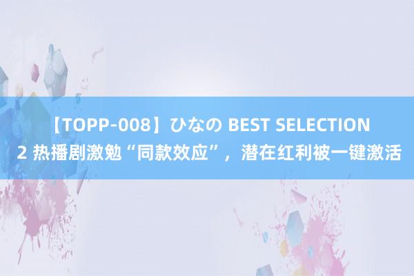 【TOPP-008】ひなの BEST SELECTION 2 热播剧激勉“同款效应”，潜在红利被一键激活