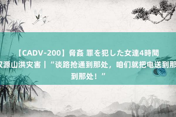 【CADV-200】脅姦 罪を犯した女達4時間 四川汉源山洪灾害｜“谈路抢通到那处，咱们就把电送到那处！”