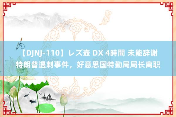 【DJNJ-110】レズ壺 DX 4時間 未能辞谢特朗普遇刺事件，好意思国特勤局局长离职