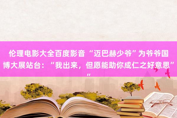 伦理电影大全百度影音 “迈巴赫少爷”为爷爷国博大展站台：“我出来，但愿能助你成仁之好意思”