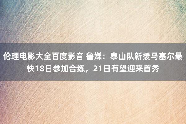 伦理电影大全百度影音 鲁媒：泰山队新援马塞尔最快18日参加合练，21日有望迎来首秀