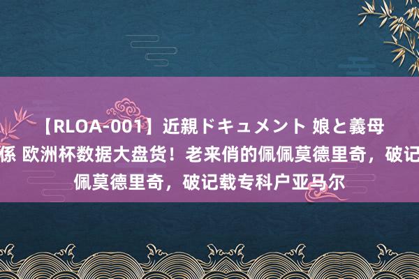 【RLOA-001】近親ドキュメント 娘と義母の禁じられた関係 欧洲杯数据大盘货！老来俏的佩佩莫德里奇，破记载专科户亚马尔