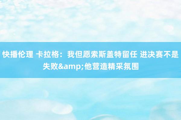 快播伦理 卡拉格：我但愿索斯盖特留任 进决赛不是失败&他营造精采氛围