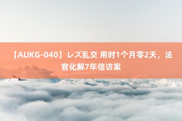 【AUKG-040】レズ乱交 用时1个月零2天，法官化解7年信访案