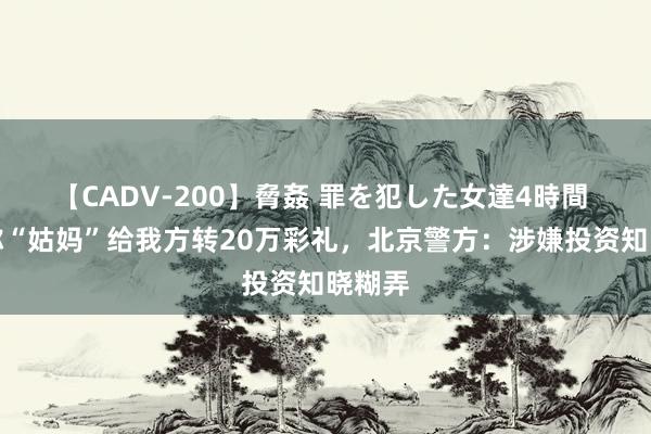 【CADV-200】脅姦 罪を犯した女達4時間 女子称“姑妈”给我方转20万彩礼，北京警方：涉嫌投资知晓糊弄