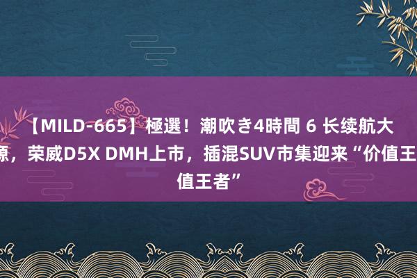 【MILD-665】極選！潮吹き4時間 6 长续航大能源，荣威D5X DMH上市，插混SUV市集迎来“价值王者”