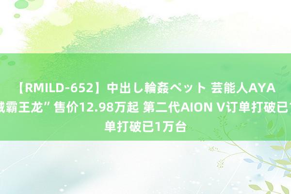 【RMILD-652】中出し輪姦ペット 芸能人AYA “机械霸王龙”售价12.98万起 第二代AION V订单打破已1万台