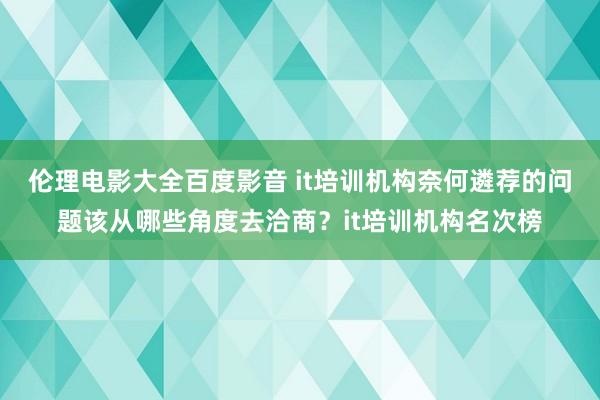 伦理电影大全百度影音 it培训机构奈何遴荐的问题该从哪些角度去洽商？it培训机构名次榜