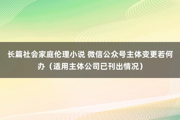 长篇社会家庭伦理小说 微信公众号主体变更若何办（适用主体公司已刊出情况）