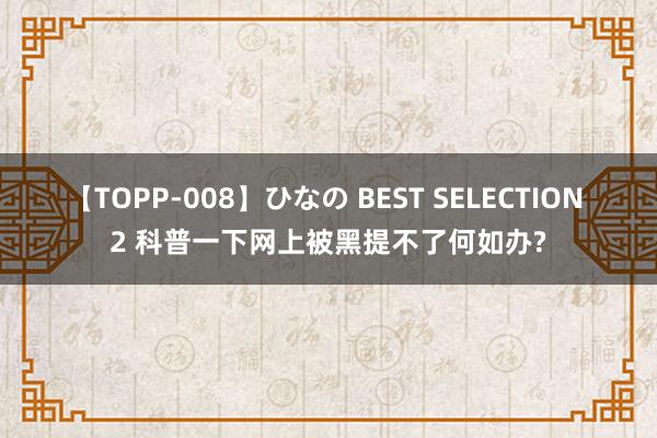 【TOPP-008】ひなの BEST SELECTION 2 科普一下网上被黑提不了何如办?