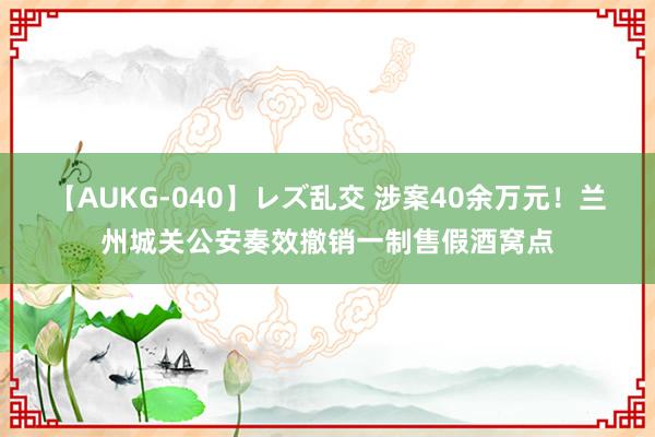 【AUKG-040】レズ乱交 涉案40余万元！兰州城关公安奏效撤销一制售假酒窝点