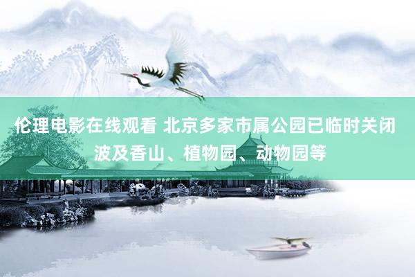 伦理电影在线观看 北京多家市属公园已临时关闭  波及香山、植物园、动物园等